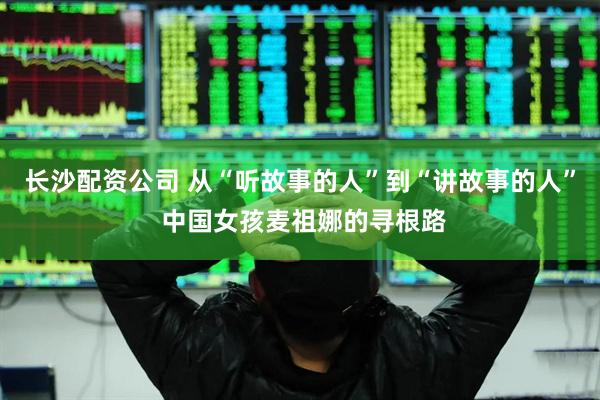 长沙配资公司 从“听故事的人”到“讲故事的人” 中国女孩麦祖娜的寻根路