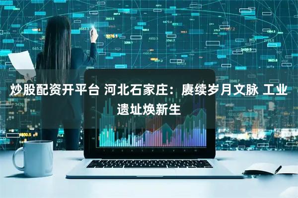 炒股配资开平台 河北石家庄：赓续岁月文脉 工业遗址焕新生