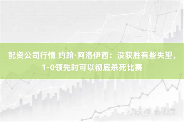 配资公司行情 约翰·阿洛伊西：没获胜有些失望，1-0领先时可以彻底杀死比赛