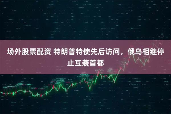 场外股票配资 特朗普特使先后访问，俄乌相继停止互袭首都
