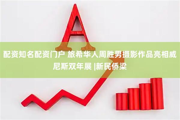 配资知名配资门户 旅希华人周胜男摄影作品亮相威尼斯双年展 |新民侨梁